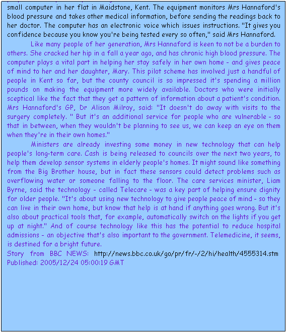 Cuadro de texto: Computers and mobiles phones are playing an increasingly valuable role in helping doctors and patients monitor conditions such as diabetes on a daily basis. And government ministers believe that new technology can also be harnessed to help elderly people live independently for longer. Nellie Hannaford, who's 93, has benefited from a small computer in her flat in Maidstone, Kent. The equipment monitors Mrs Hannaford's blood pressure and takes other medical information, before sending the readings back to her doctor. The computer has an electronic voice which issues instructions. "It gives you confidence because you know you're being tested every so often," said Mrs Hannaford. 
Like many people of her generation, Mrs Hannaford is keen to not be a burden to others. She cracked her hip in a fall a year ago, and has chronic high blood pressure. The computer plays a vital part in helping her stay safely in her own home - and gives peace of mind to her and her daughter, Mary. This pilot scheme has involved just a handful of people in Kent so far, but the county council is so impressed it's spending a million pounds on making the equipment more widely available. Doctors who were initially sceptical like the fact that they get a pattern of information about a patient's condition. Mrs Hannaford's GP, Dr Alison Milroy, said: "It doesn't do away with visits to the surgery completely. " But it's an additional service for people who are vulnerable - so that in between, when they wouldn't be planning to see us, we can keep an eye on them when they're in their own homes." 
Ministers are already investing some money in new technology that can help people's long-term care. Cash is being released to councils over the next two years, to help them develop sensor systems in elderly people's homes. It might sound like something from the Big Brother house, but in fact these sensors could detect problems such as overflowing water or someone falling to the floor. The care services minister, Liam Byrne, said the technology - called Telecare - was a key part of helping ensure dignity for older people. "It's about using new technology to give people peace of mind - so they can live in their own home, but know that help is at hand if anything goes wrong. But it's also about practical tools that, for example, automatically switch on the lights if you get up at night." And of course technology like this has the potential to reduce hospital admissions - an objective that's also important to the government. Telemedicine, it seems, is destined for a bright future. 
Story from BBC NEWS: http://news.bbc.co.uk/go/pr/fr/-/2/hi/health/4555314.stm&nbsp; Published: 2005/12/24 05:00:19 GMT
&nbsp;
