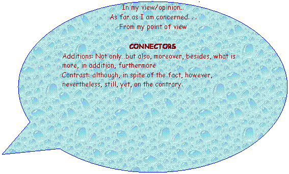 Llamada ovalada: OPINION ESSAY
PHRASES to express a personal opinion
In my view/opinion�
As far as I am concerned. . .
From my point of view
&nbsp;&nbsp;&nbsp;&nbsp;&nbsp;&nbsp;&nbsp;&nbsp;&nbsp;&nbsp;&nbsp;&nbsp;&nbsp;&nbsp;&nbsp;&nbsp;&nbsp;&nbsp;&nbsp;&nbsp;&nbsp;&nbsp;&nbsp;&nbsp;&nbsp;&nbsp;&nbsp;&nbsp;&nbsp;&nbsp;&nbsp;&nbsp;&nbsp;&nbsp;&nbsp;&nbsp;&nbsp;&nbsp;&nbsp;&nbsp;&nbsp;&nbsp;&nbsp;&nbsp;&nbsp;&nbsp;&nbsp;&nbsp;&nbsp;&nbsp;&nbsp;&nbsp;&nbsp;&nbsp;&nbsp;&nbsp;&nbsp;&nbsp;&nbsp;&nbsp;&nbsp;&nbsp;&nbsp;&nbsp;&nbsp;&nbsp;&nbsp;&nbsp;&nbsp;&nbsp; &nbsp;
CONNECTORS
Additions: Not only�but also, moreover, besides, what is more, in addition, furthermore
Contrast: although, in spite of the fact, however, nevertheless, still, yet, on the contrary.
