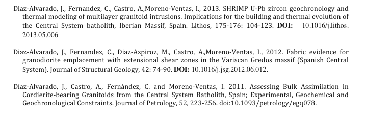 Diaz-Alvarado, J., Fernandez, C., Castro, A.,Moreno-Ventas, I., 2013. SHRIMP U-Pb zircon geochronology and thermal modeling of multilayer granitoid intrusions. Implications for the building and thermal evolution of the Central System batholith, Iberian Massif, Spain. Lithos, 175-176: 104-123. DOI: 10.1016/j.lithos.2013.05.006
Diaz-Alvarado, J., Fernandez, C., Diaz-Azpiroz, M., Castro, A.,Moreno-Ventas, I., 2012. Fabric evidence for granodiorite emplacement with extensional shear zones in the Variscan Gredos massif (Spanish Central System). Journal of Structural Geology, 42: 74-90. DOI: 10.1016/j.jsg.2012.06.012.
Díaz-Alvarado, J., Castro, A., Fernández, C. and Moreno-Ventas, I. 2011. Assessing Bulk Assimilation in Cordierite-bearing Granitoids from the Central System Batholith, Spain; Experimental, Geochemical and Geochronological Constraints. Journal of Petrology, 52, 223-256. doi:10.1093/petrology/egq078.
